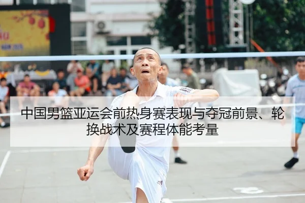 中国男篮亚运会前热身赛表现与夺冠前景、轮换战术及赛程体能考量